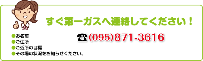 すぐ第一ガスへ連絡してください！☎（095）871-3616｜●お名前●ご住所●ご近所の目標●その場の状況をお知らせください。