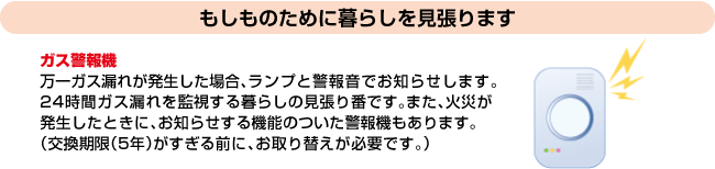 もしものために暮らしを見張ります｜ガス警報機｜万一ガス漏れが発生した場合、ランプと警報音でお知らせします。24時間ガス漏れを監視する暮らしの見張り番です。また、火災が発生したときに、お知らせする機能のついた警報機もあります。（交換期限（5年）がすぎる前に、お取り替えが必要です。）